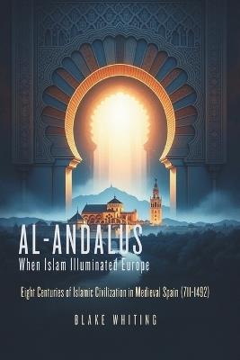 Al-Andalus: When Islam Illuminated Europe: Eight Centuries of Islamic Civilization in Medieval Spain (711-1492) - Blake Whiting - cover
