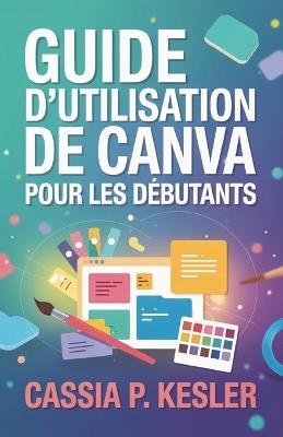 Guide d'utilisation de Canva pour les débutants: Un manuel pas à pas avec astuces & conseils pour permettre aux nouveaux utilisateurs de maîtriser les concepts de design et de créer des visuels époustouflants. - Cassia P Kesler - cover