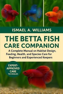 The Betta Fish CARE Companion: A Complete Manual on Habitat Design, Feeding, Health, Breeding, and Species Care for Beginners and Experienced Keepers - Ismael A Williams - cover