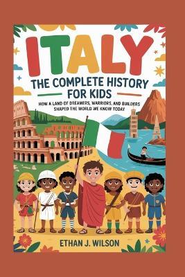Italy: The Complete History for Kids: How a land of dreamers, warriors, and builders shaped the world we know today - Ethan J Wilson - cover