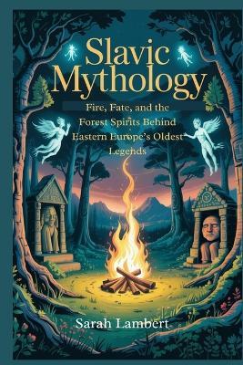 Slavic Mythology: Fire, Fate, and the Forest Spirits Behind Eastern Europe's Oldest Legends - Sarah Lambert - cover
