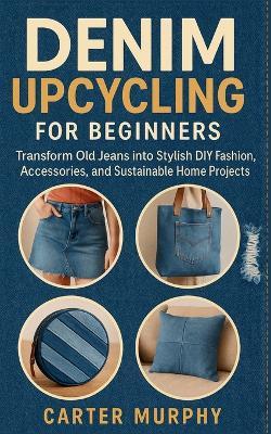 Denim Upcycling for Beginners: Transform Old Jeans into Stylish DIY Fashion, Accessories, and Sustainable Home Projects - Carter Murphy - cover