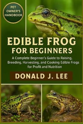 Edible Frog for Beginners: A Complete Beginner's Guide to Raising, Breeding, Harvesting, and Cooking Edible Frogs for Profit and Nutrition. - Donald J Lee - cover