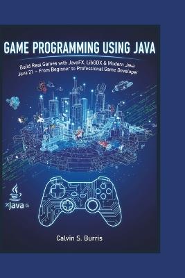 Game Programming Using Java: Build Real Games with JavaFX, LibGDX & Modern Java 21 - From Beginner to Professional Game Developer - Calvin S Burris - cover