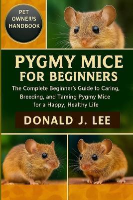 Pygmy Mice for Beginners: The Complete Beginner's Guide to Caring, Breeding, and Taming Pygmy Mice for a Happy, Healthy Life. - Donald J Lee - cover