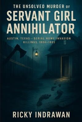 The Unsolved Murder of the Servant Girl Annihilator: Austin, Texas, Serial Home Invasion Killings, 1884-1885 - Ricky Indrawan - cover