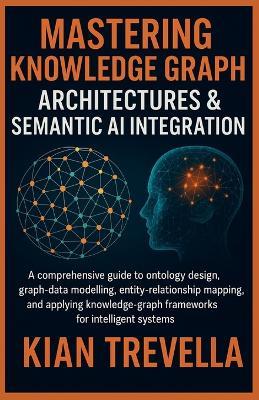 Mastering Knowledge Graph Architectures & Semantic AI Integration: A Comprehensive Guide to Ontology Design, Graph-Data Modelling, Entity-Relationship Mapping, and Applying Knowledge-Graph Frameworks for Intelligent Systems - Kian Trevella - cover
