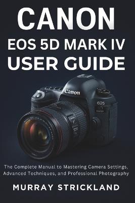 Canon EOS 5D Mark IV User Guide: The Complete Manual to Mastering Camera Settings, Advanced Techniques, and Professional Photography - Murray Strickland - cover