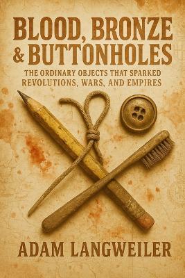 Blood, Bronze & Buttonholes: THE ORDINARY OBJECTS THAT SPARKED REVOLUTIONS, WARS, AND EMPIRES: True Stories of How Everyday Items Rewrote History's Most Pivotal Moments - Adam Langweiler - cover