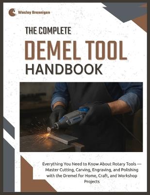 The Complete Dremel Tool Handbook: Everything You Need to Know About Rotary Tools - Master Cutting, Carving, Engraving, and Polishing with the Dremel for Home, Craft & Workshop Projects - Wesley Brannigan - cover