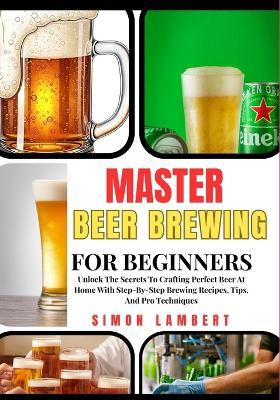 Master Beer Brewing For Beginners: Unlock The Secrets To Crafting Perfect Beer At Home With Step-By-Step Brewing Recipes, Tips, And Pro Techniques - Simon Lambert - cover