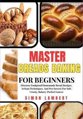 Master Breads Baking For Beginners: Discover Foolproof Homemade Bread Recipes, Artisan Techniques, And Pro Secrets For Soft, Crusty, Bakery-Perfect Loaves - Simon Lambert - cover