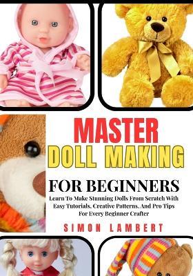 Master Doll Making For Beginners: Learn To Make Stunning Dolls From Scratch With Easy Tutorials, Creative Patterns, And Pro Tips For Every Beginner Crafter - Simon Lambert - cover