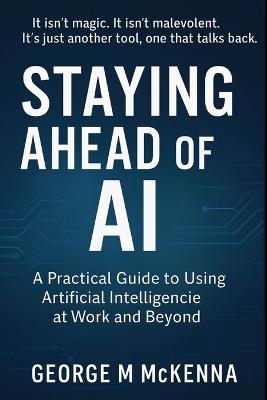 Staying Ahead of AI: A Practical Guide to Using Artificial Intelligence at Work and Beyond - George McAllister McKenna - cover