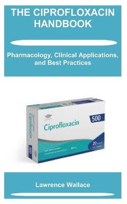 The Ciprofloxacin Handbook: Pharmacology, Clinical Applications, and Best Practices - Lawrence Wallace - cover