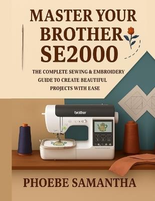 Master Your Brother SE2000: The Complete Sewing & Embroidery Guide to Create Beautiful Projects with Ease - Phoebe Samantha - cover