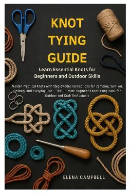 Knot Tying Guide: Learn Essential Knots for Beginners and Outdoor Skills: Master Practical Knots with Step-by-Step Instructions for Camping, Survival, Boating, and Everyday Use - The Ultimate Beginner's Knot Tying Book for Outdoor and Craft Enthusiasts - Elena Campbell - cover