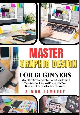 Master Graphic Design For Beginners: Unlock Creative Mastery Fast With Step-By-Step Tutorials, Pro Tips, And Projects To Turn Beginners Into Graphic Design Experts - Simon Lambert - cover