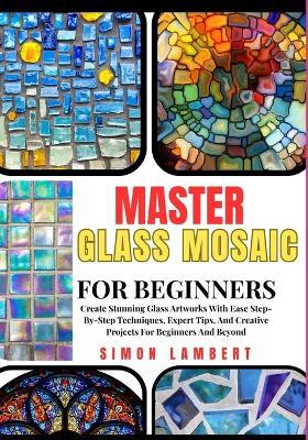Master Glass Mosaic For Beginners: Create Stunning Glass Artworks With Ease Step-By-Step Techniques, Expert Tips, And Creative Projects For Beginners And Beyond - Simon Lambert - cover
