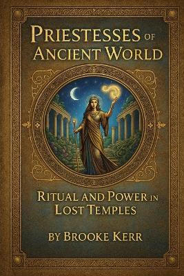 Priestesses of the Ancient World: Ritual and Power in Lost Temples - Brooke Kerr - cover