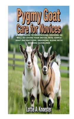 Pygmy Goat Care for Novices: A Basic Guide to Maintaining, Housing, as well as Loving Your Initial Pets; Simple Goat Instructions, Grooming, along with Bonding Guidelines - Lottie A Knoester - cover