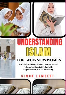 Understanding Islam For Beginners Women: A Modern Woman's Guide To The Core Beliefs, Culture, And Beauty Of Islamfaith, Empowerment, And Understanding - Simon Lambert - cover