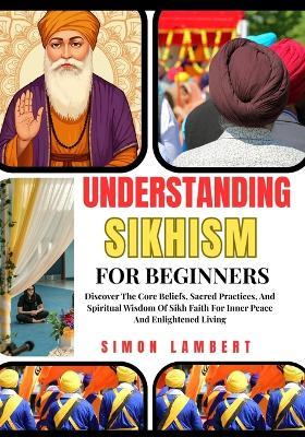 Understanding Sikhism For Beginners: Discover The Core Beliefs, Sacred Practices, And Spiritual Wisdom Of Sikh Faith For Inner Peace And Enlightened Living - Simon Lambert - cover