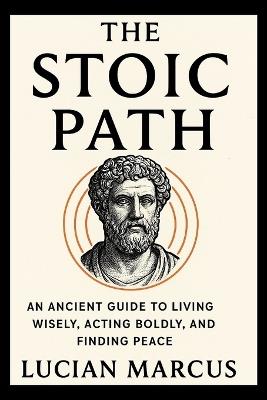 The Stoic Path: An Ancient Guide to Living Wisely, Acting Boldly, and Finding Peace - Lucian Marcus - cover