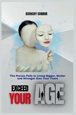 Exceed Your Age: The Proven Path to Living Bigger, Bolder and Stronger Than Your Years. - Barnaby Connor - cover