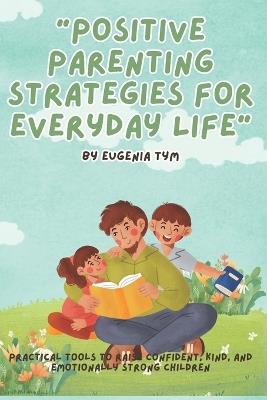 Positive Parenting Strategies for Everyday Life: Practical tools to raise confident, kind, and emotionally strong children - Eugenia Tym - cover