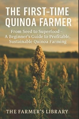 The First-Time Quinoa Farmer: From Seed to Superfood: A Beginner's Guide to Profitable and Sustainable Quinoa Farming - Farmer's Library - cover