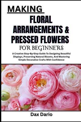 Making Floral Arrangements & Pressed Flowers for Beginners: A Creative Step-By-Step Guide To Designing Beautiful Displays, Preserving Natural Blooms, And Mastering Simple Decorative Crafts With Confidence - Dax Dario - cover