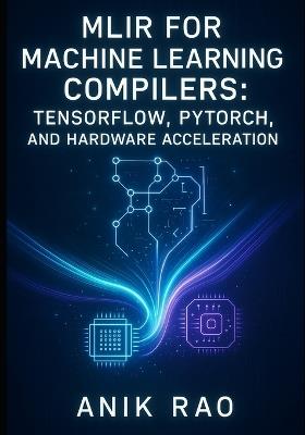 Mlir for Machine Learning Compilers: TENSORFLOW, PYTORCH, AND HARDWARE ACCELERATION: Optimize inference and training with dialect design, graph transformations, and custom accelerator code generation - Anik Rao - cover