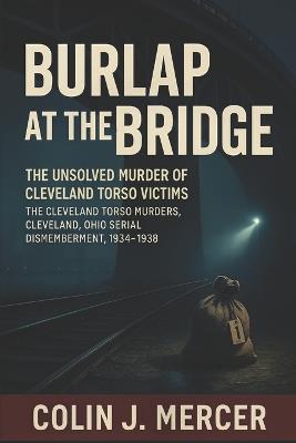 Burlap at the Bridge: The Unsolved Murder of Cleveland Torso Victims The Cleveland Torso Murders, Cleveland Ohio Serial Dismemberment, 1934-1938 - Colin J Mercer - cover
