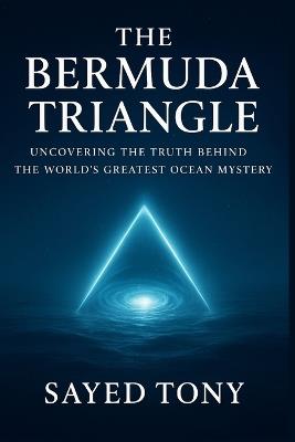 The Bermuda Triangle: Uncovering the Truth Behind the World's: Explore the Real Science, Hidden Theories, and Unbelievable Secrets Behind History's Most Enigmatic Disappearances - Sayed Tony - cover