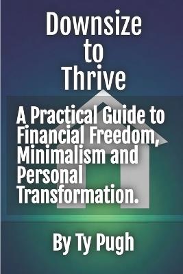 Downsize to Thrive: A Practical Guide to Financial Freedom in Uncertain Times: Recession-proof.Less house. More life - Ty Pugh - cover