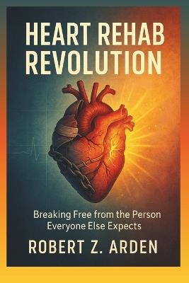 Heart Rehab Revolution: Breaking Free from the Person Everyone Else Expects - Robert Z Arden - cover