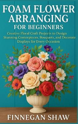 Foam Flower Arranging for Beginners: Creative Floral Craft Projects to Design Stunning Centerpieces, Bouquets, and Decorative Displays for Every Occasion - Finnegan Shaw - cover