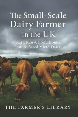 The Small-Scale Dairy Farmer in the UK: A Practical Guide to Starting, Running, and Profiting from a Pasture-Based Micro-Dairy - Farmer's Library - cover