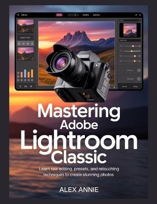 Mastering Adobe Lightroom Classic: Learn RAW Editing, Presets, and Retouching Techniques to Create Stunning Photos - Alex Annie - cover