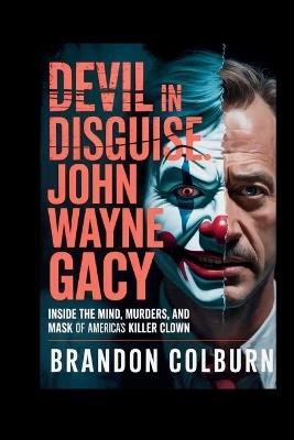 Devil In Disguise: John Wayne Gacy: Inside The Mind, Murders, And Mask Of America's Killer Clown - Brandon Colburn - cover