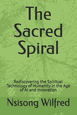 The Sacred Spiral: Rediscovering the Spiritual Technology of Humanity in the Age of AI and Innovation - Nsisong Wilfred - cover