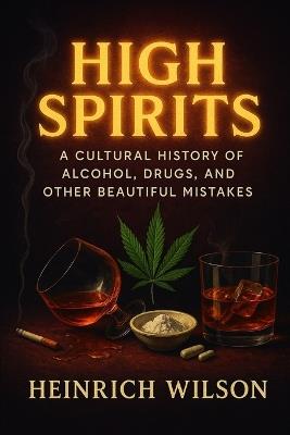 High Spirits: A Cultural History of Alcohol, Drugs, and Other Beautiful Mistakes - Heinrich Wilson - cover