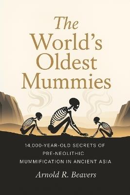 The World's Oldest Mummies: 14,000-Year-Old Secrets of Pre-Neolithic Mummification in Ancient Asia - Arnold R Beavers - cover