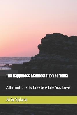 The Happiness Manifestation Formula: Affirmations To Create A Life You Love - Aria Solara - cover