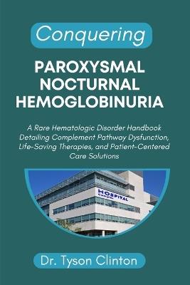 Conquering Paroxysmal Nocturnal Hemoglobinuria: A Rare Hematologic Disorder Handbook Detailing Complement Pathway Dysfunction, Life-Saving Therapies, and Patient-Centered Care Solutions - Tyson Clinton - cover