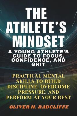 The Athlete's Mindset: : A Young Athlete's Guide to Focus, Confidence, and Grit.: Practical Mental Skills to Build Discipline, Overcome Pressure, and Perform at Your Best - Oliver H Radcliffe - cover