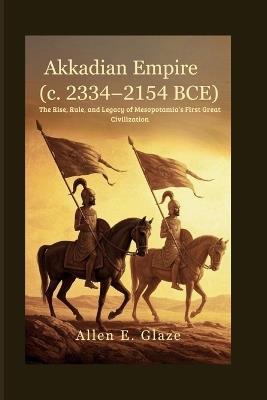 Akkadian Empire (c. 2334-2154 BCE): The Rise, Rule, and Legacy of Mesopotamia's First Great Civilization - Allen E Glaze - cover