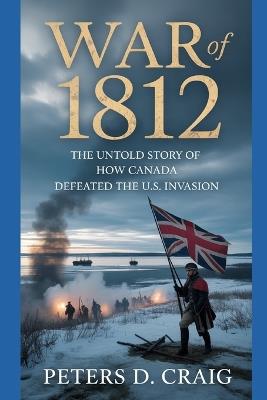 War of 1812: The Untold Story of How Canada Defeated the U.S. Invasion - Peters D Craig - cover