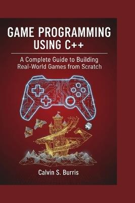 Game Programming Using C++: A Complete Guide to Building Real-World Games from Scratch - Calvin S Burris - cover